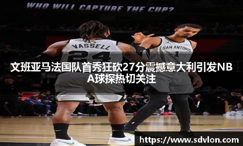 U8文班亚马法国队首秀狂砍27分震撼意大利引发NBA球探热切关注